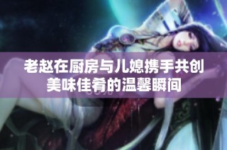 老赵在厨房与儿媳携手共创美味佳肴的温馨瞬间