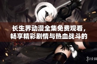 长生界动漫全集免费观看，畅享精彩剧情与热血战斗的奇幻旅程