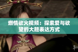 燃情欲火视频：探索爱与欲望的大胆表达方式