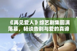 《再见爱人》综艺剧集圆满落幕，畅谈告别与爱的真谛