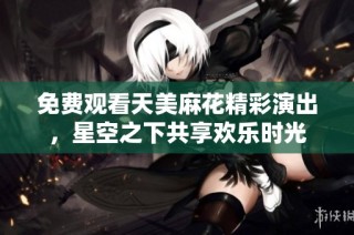 免费观看天美麻花精彩演出，星空之下共享欢乐时光