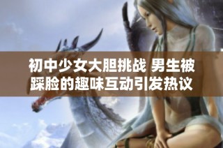 初中少女大胆挑战 男生被踩脸的趣味互动引发热议