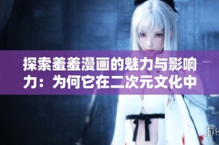 探索羞羞漫画的魅力与影响力：为何它在二次元文化中备受追捧