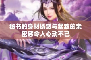 秘书的身材诱惑与紧致的亲密感令人心动不已