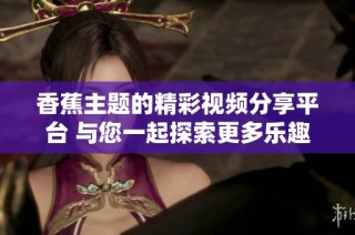 香蕉主题的精彩视频分享平台 与您一起探索更多乐趣