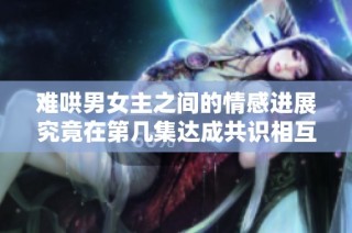 难哄男女主之间的情感进展究竟在第几集达成共识相互倾心