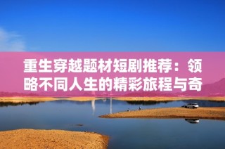 重生穿越题材短剧推荐：领略不同人生的精彩旅程与奇幻冒险