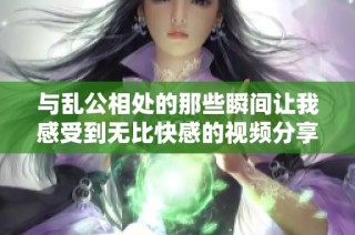 与乱公相处的那些瞬间让我感受到无比快感的视频分享