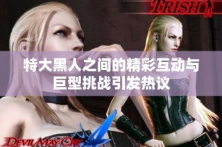 特大黑人之间的精彩互动与巨型挑战引发热议