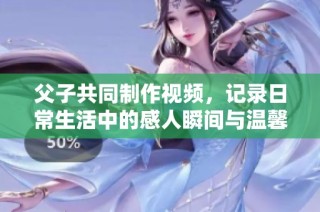 父子共同制作视频，记录日常生活中的感人瞬间与温馨时刻