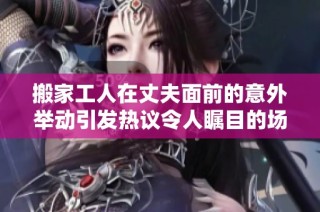 搬家工人在丈夫面前的意外举动引发热议令人瞩目的场面