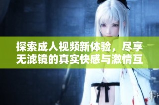 探索成人视频新体验，尽享无滤镜的真实快感与激情互动