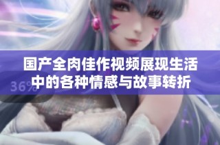 国产全肉佳作视频展现生活中的各种情感与故事转折