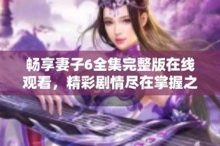 畅享妻子6全集完整版在线观看，精彩剧情尽在掌握之中
