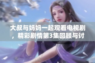 大叔与妈妈一起观看电视剧，精彩剧情第3集回顾与讨论