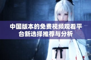 中国版本的免费视频观看平台新选择推荐与分析