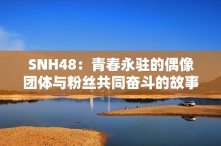 SNH48：青春永驻的偶像团体与粉丝共同奋斗的故事揭秘