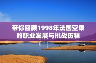 带你回顾1998年法国空乘的职业发展与挑战历程