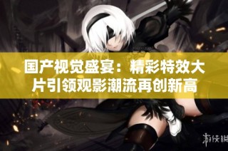 国产视觉盛宴：精彩特效大片引领观影潮流再创新高
