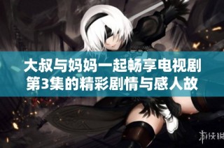 大叔与妈妈一起畅享电视剧第3集的精彩剧情与感人故事