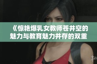 《惊艳爆乳女教师苍井空的魅力与教育魅力并存的双重人生》