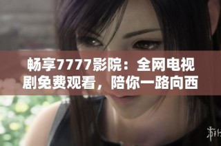 畅享7777影院：全网电视剧免费观看，陪你一路向西风景无限