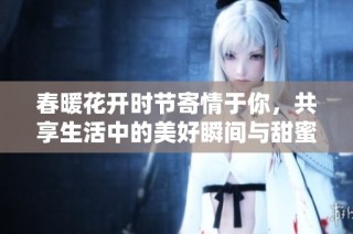 春暖花开时节寄情于你，共享生活中的美好瞬间与甜蜜回忆