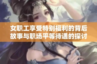女职工享受特别福利的背后故事与职场平等待遇的探讨