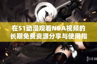 在51动漫观看NBA视频的长期免费资源分享与使用指南