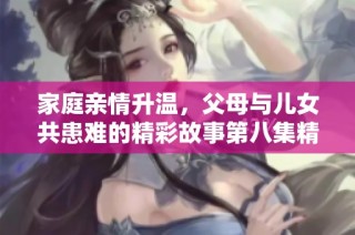家庭亲情升温，父母与儿女共患难的精彩故事第八集精彩回顾