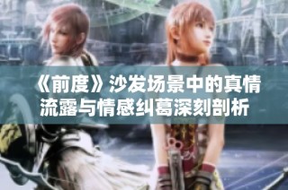 《前度》沙发场景中的真情流露与情感纠葛深刻剖析