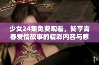 少女24集免费观看，畅享青春爱情故事的精彩内容与感人瞬间