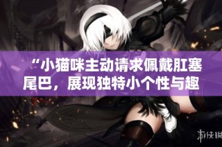 “小猫咪主动请求佩戴肛塞尾巴，展现独特小个性与趣味”