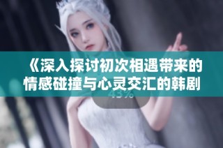 《深入探讨初次相遇带来的情感碰撞与心灵交汇的韩剧故事》