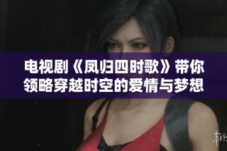 电视剧《凤归四时歌》带你领略穿越时空的爱情与梦想的绚丽旅程