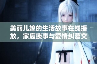 美丽儿媳的生活故事在线播放，家庭琐事与爱情纠葛交织其中