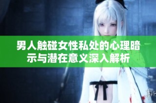 男人触碰女性私处的心理暗示与潜在意义深入解析