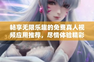 畅享无限乐趣的免费真人视频应用推荐，尽情体验精彩内容