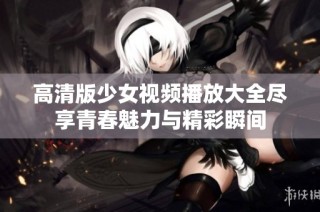 高清版少女视频播放大全尽享青春魅力与精彩瞬间