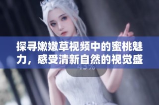 探寻嫩嫩草视频中的蜜桃魅力，感受清新自然的视觉盛宴