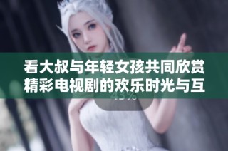 看大叔与年轻女孩共同欣赏精彩电视剧的欢乐时光与互动瞬间