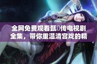 全网免费观看甄嬛传电视剧全集，带你重温清宫戏的精彩瞬间