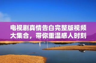 电视剧真情告白完整版视频大集合，带你重温感人时刻与经典剧情