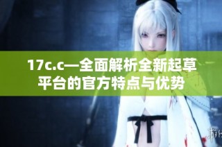 17c.c—全面解析全新起草平台的官方特点与优势