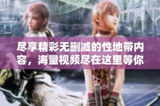 尽享精彩无删减的性地带内容，海量视频尽在这里等你来观看
