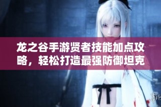 龙之谷手游贤者技能加点攻略，轻松打造最强防御坦克角色