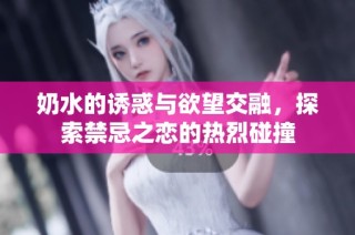 奶水的诱惑与欲望交融，探索禁忌之恋的热烈碰撞