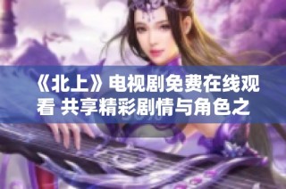 《北上》电视剧免费在线观看 共享精彩剧情与角色之旅