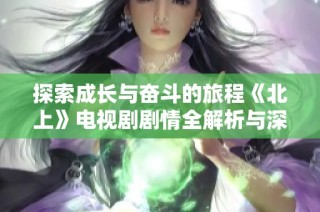 探索成长与奋斗的旅程《北上》电视剧剧情全解析与深度解读