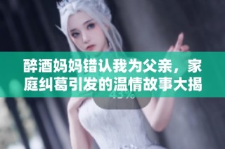 醉酒妈妈错认我为父亲，家庭纠葛引发的温情故事大揭秘